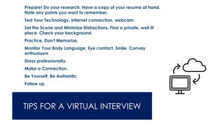 TIPS FOR A VIRTUAL INTERVIEW
➢ Prepare! Do your research. Have a copy of your resume at hand.
Note any points you want to remember.
➢ Test Your Technology. Internet connection, webcam
➢ Set the Scene and Minimize Distractions. Find a private, well lit
place. Check your background.
➢ Practice, Don't Memorize.
➢ Monitor Your Body Language. Eye contact. Smile. Convey
enthusiasm
➢ Dress professionally.
➢ Make a Connection.
➢ Be Yourself. Be Authentic.
➢ Follow up.
 