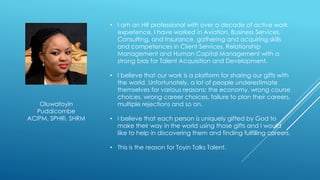 • I am an HR professional with over a decade of active work
experience. I have worked in Aviation, Business Services,
Consulting, and Insurance, gathering and acquiring skills
and competences in Client Services, Relationship
Management and Human Capital Management with a
strong bias for Talent Acquisition and Development.
• I believe that our work is a platform for sharing our gifts with
the world. Unfortunately, a lot of people underestimate
themselves for various reasons; the economy, wrong course
choices, wrong career choices, failure to plan their careers,
multiple rejections and so on.
• I believe that each person is uniquely gifted by God to
make their way in the world using those gifts and I would
like to help in discovering them and finding fulfilling careers.
• This is the reason for Toyin Talks Talent.
Oluwatoyin
Puddicombe
ACIPM, SPHRi, SHRM
 
