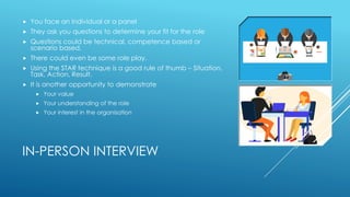 IN-PERSON INTERVIEW
 You face an individual or a panel
 They ask you questions to determine your fit for the role
 Questions could be technical, competence based or
scenario based.
 There could even be some role play.
 Using the STAR technique is a good rule of thumb – Situation,
Task, Action, Result.
 It is another opportunity to demonstrate
 Your value
 Your understanding of the role
 Your interest in the organisation
 