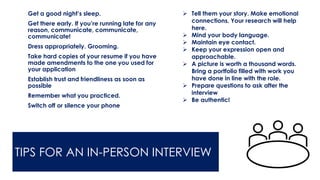 TIPS FOR AN IN-PERSON INTERVIEW
➢ Get a good night’s sleep.
➢ Get there early. If you’re running late for any
reason, communicate, communicate,
communicate!
➢ Dress appropriately. Grooming.
➢ Take hard copies of your resume if you have
made amendments to the one you used for
your application
➢ Establish trust and friendliness as soon as
possible
➢ Remember what you practiced.
➢ Switch off or silence your phone
➢ Tell them your story. Make emotional
connections. Your research will help
here.
➢ Mind your body language.
➢ Maintain eye contact.
➢ Keep your expression open and
approachable.
➢ A picture is worth a thousand words.
Bring a portfolio filled with work you
have done in line with the role.
➢ Prepare questions to ask after the
interview
➢ Be authentic!
 