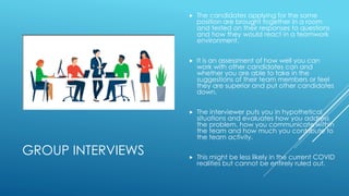 GROUP INTERVIEWS
 The candidates applying for the same
position are brought together in a room
and tested on their responses to questions
and how they would react in a teamwork
environment.
 It is an assessment of how well you can
work with other candidates can and
whether you are able to take in the
suggestions of their team members or feel
they are superior and put other candidates
down.
 The interviewer puts you in hypothetical
situations and evaluates how you address
the problem, how you communicate within
the team and how much you contribute to
the team activity.
 This might be less likely in the current COVID
realities but cannot be entirely ruled out.
 