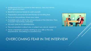 OVERCOMING FEAR IN THE INTERVIEW
 Understand that it is natural to feel nervous. Use your nerves,
don’t give in to them.
 Breathe in and out slowly to calm yourself.
 Preparation and practice are the key to handling fear.
 Focus on the positives. Know your value.
 If possible, pay a visit to the venue ahead of the interview. Then,
it wouldn’t be entirely unfamiliar.
 DO NOT GIVE IN TO DESPERATION.
 The conversation is about you, a subject you are an expert in!
 Have a repertoire of stories relating to your skills or the role
requirements. Storytelling is a powerful tool.
 