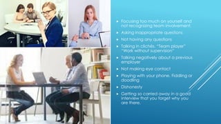  Focusing too much on yourself and
not recognizing team involvement.
 Asking inappropriate questions
 Not having any questions
 Talking in clichés. “Team player”
“Work without supervision”
 Talking negatively about a previous
employer
 Not making eye contact
 Playing with your phone. Fiddling or
doodling
 Dishonesty
 Getting so carried away in a good
interview that you forget why you
are there.
 
