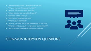 COMMON INTERVIEW QUESTIONS
 “Tell us about yourself”, “let’s get to know you”
 “Why do you want to leave your job?”
 “Why do you want to work with us?”
 “Where do you see yourself in 5 years?”
 “Describe a time when you….”
 “What is your greatest strength?”
 “What is your weakness?”
 “Why do you think you’re the best person for the job?”
 “What is would you say is your greatest achievement?”
 “What are your salary expectations for this role?”
 