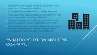 “WHAT DO YOU KNOW ABOUT THIS
COMPANY?”
 The interviewer is trying to determine your interest and
see if you have done your research.
 Do not go in unprepared for this question! Research!
 If you are a more experienced hire, they might even ask
you to name their competitors. Research!
 Look for an angle in the company practice or culture
that resonates with you and approach it from there.
 For example, if you are interested in youth development
and the company has an outreach or project that
involves youths, talk more about that. Research!
 