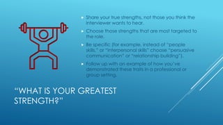 “WHAT IS YOUR GREATEST
STRENGTH?”
 Share your true strengths, not those you think the
interviewer wants to hear.
 Choose those strengths that are most targeted to
the role.
 Be specific (for example, instead of “people
skills,” or “interpersonal skills” choose “persuasive
communication” or “relationship building”).
 Follow up with an example of how you’ve
demonstrated these traits in a professional or
group setting.
 