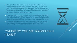 “WHERE DO YOU SEE YOURSELF IN 5
YEARS?”
 This can feel like a bit of a trick question, because
sometimes the answer is, “not in this job,” or, “in your
job,” or something like, “at a bigger better opportunity
elsewhere.” But none of those are things you actually
want to say to a hiring manager!
 You can talk about growing your expertise in the field
the role is in like “HR” or “Sales” and be able to handle
greater responsibilities, perhaps at a managerial level.
 You can also talk about any specific goals you have
for working in that company or in their industry.
 