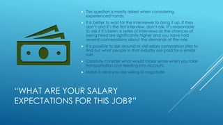 “WHAT ARE YOUR SALARY
EXPECTATIONS FOR THIS JOB?”
 This question is mostly asked when considering
experienced hands.
 It is better to wait for the interviewer to bring it up. If they
don’t and it’s the first interview, don’t ask. It’s reasonable
to ask if it’s been a series of interviews as the chances of
being hired are significantly higher and you have had
several conversations about the demands of the role.
 It is possible to ask around or visit salary comparison sites to
find out what people in that industry are paid for a similar
role.
 Carefully consider what would make sense when you take
transportation and feeding into account.
 Make it clear you are willing to negotiate.
 