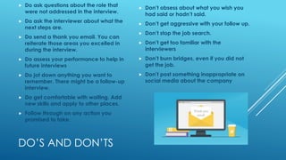 DO’S AND DON’TS
 Do ask questions about the role that
were not addressed in the interview.
 Do ask the interviewer about what the
next steps are.
 Do send a thank you email. You can
reiterate those areas you excelled in
during the interview.
 Do assess your performance to help in
future interviews
 Do jot down anything you want to
remember. There might be a follow-up
interview.
 Do get comfortable with waiting. Add
new skills and apply to other places.
 Follow through on any action you
promised to take.
 Don’t obsess about what you wish you
had said or hadn’t said.
 Don’t get aggressive with your follow up.
 Don’t stop the job search.
 Don’t get too familiar with the
interviewers
 Don’t burn bridges, even if you did not
get the job.
 Don’t post something inappropriate on
social media about the company
 