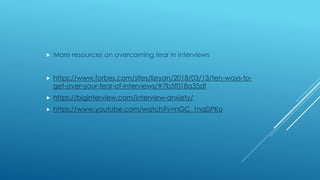 More resources on overcoming fear in interviews
 https://www.forbes.com/sites/lizryan/2018/03/13/ten-ways-to-
get-over-your-fear-of-interviews/#7b5f018a35df
 https://biginterview.com/interview-anxiety/
 https://www.youtube.com/watch?v=nGC_1nqDPKo
 