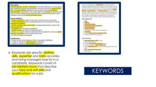 ➢ Keywords are specific abilities,
skills, expertise and traits recruiters
and hiring managers look for in a
candidate. Keywords consist of
job-related nouns that describe
your hard and soft skills and
qualifications for a job
KEYWORDS
 