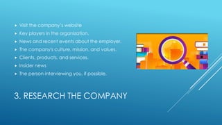 3. RESEARCH THE COMPANY
 Visit the company’s website
 Key players in the organization.
 News and recent events about the employer.
 The company's culture, mission, and values.
 Clients, products, and services.
 Insider news
 The person interviewing you, if possible.
 