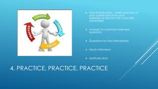 4. PRACTICE, PRACTICE, PRACTICE
 Your Introduction – brief summary of
your career and how your
experience ties into the core skills
advertised
 Answers to common interview
questions
 Questions for the interviewers
 Mock interviews
 Aptitude tests
 