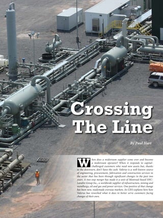 By Paul Hart
hen does a midstream supplier come over and become
a midstream operator? When it responds to capital-
challenged customers who need new assets but, thanks
to the downturn, don’t have the cash. Valerus is a well-known source
of engineering, procurement, fabrication and construction services in
the sector that has been through significant changes in the past two
years. A two-step merger has made it a unit of Montreal-based SNC-
Lavalin Group Inc., a worldwide supplier of infrastructure, mining and
metallurgy, oil and gas and power services. One positive of that change
has been new, readymade overseas markets. Its CEO explains here how
Valerus has reworked what it does to better serve customers facing
changes of their own.
W
Crossing
The Line
 