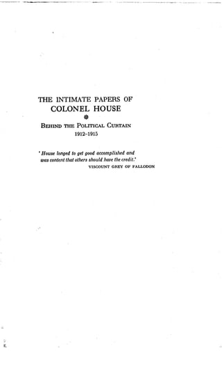 THE INTIMATE PAPERS OF
COLONEL HOUSE
BEHIND THE POLITICAL CURTAIN
1912-1915
`House longed to get good accomplished and
was content that others should have the credit .'
VISCOUNT GREY OF FALLODON
 