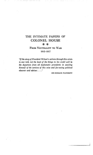 THE INTIMATE PAPERS OF
COLONEL HOUSE
FROM NEUTRALITY TO WAR
1915-1917
`If the story of President Wilson's actions through this crisis
is ever told, not the least of the things to his credit will be
the departure from all diplomatic precedents in availing
himself of the services of this wise and far-seeing political
observer and adviser. . . .'
SIR HORACE PLUNKETT
 