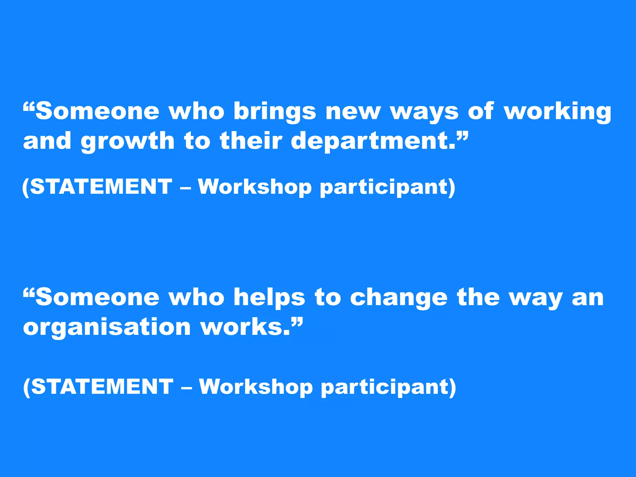 “Someone who brings new ways of working
and growth to their department.”
“Someone who helps to change the way an
organisation works.”
(STATEMENT – Workshop participant)
(STATEMENT – Workshop participant)
 