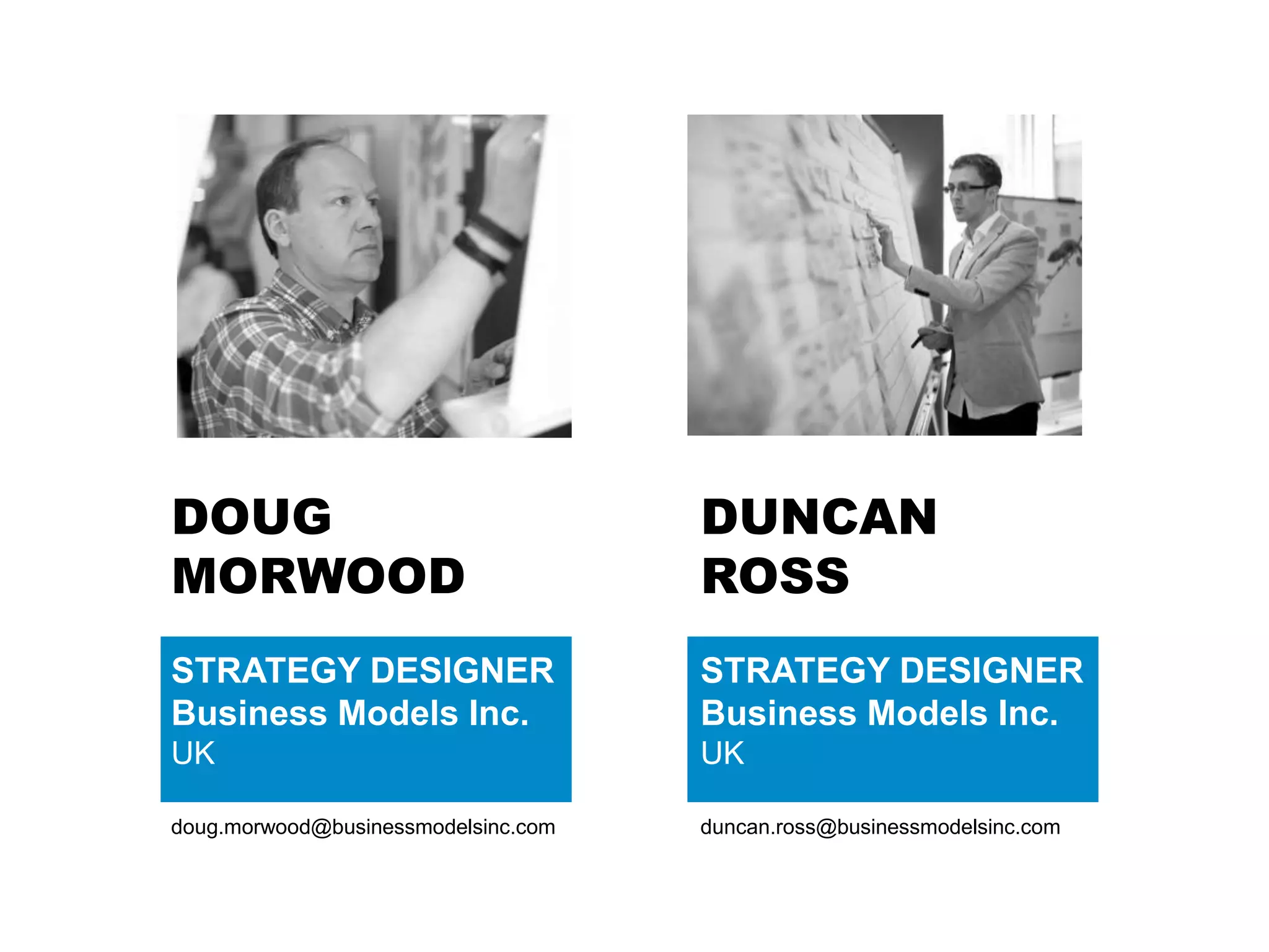 DOUG
MORWOOD
STRATEGY DESIGNER
Business Models Inc.
UK
doug.morwood@businessmodelsinc.com
DUNCAN
ROSS
STRATEGY DESIGNER
Business Models Inc.
UK
duncan.ross@businessmodelsinc.com
 