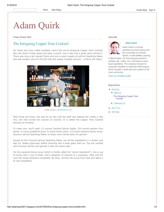 5/18/2018 Adam Quirk: The Intriguing Copper Tone Cocktail
http://adamquirk001.blogspot.com/2018/04/the-intriguing-copper-tone-cocktail.html 1/2
Adam Quirk
Friday, 20 April 2018
For those who love vodka cocktails, here’s the oh-so-intriguing Copper Tone Cocktail.
Not only does it taste great and pack a punch, but it also has a great story behind it.
There was once a girl named Claire who won a year’s supply of LaCroix Sparkling Water.
She was ecstatic save for the fact that the supply includes coconut – a flavor she hates.
Next thing you know, she was at our bar, and the staff was helping her create a new
mix, one that turned her around on coconut. It is called the Copper Tone Cocktail
because of it looked.
To make one, you’ll need 1.5 ounces Cardinal Spirits Vodka, 3/4 ounces passion fruit
puree, ½ ounce grapefruit juice, ¾ ounce lemon juice, 1/2 ounce cayenne-honey syrup,
Coconut LaCroix Sparkling Water, to taste, and a lemon peel, for garnish
Except for the Coconut LaCroix Sparkling Water, put all the ingredients in a shaker and
add ice. Shake vigorously before straining into a large glass with ice. Top the cocktail
with Coconut LaCroix and garnish it with the lemon peel.
For the cayenne-honey syrup (which is fondly called the “secret ingredient”), mix a cup
of honey with a cup of water, and a teaspoon of cayenne in a saucepan. Heat and stir
until the honey dissolves completely. By then, remove the syrup from heat and allow it
to cool completely.
The Intriguing Copper Tone Cocktail
Image source: cardinalspirits.com
Adam Quirk
Adam Quirk is a former
operative at a tech startup and
the co-founder of Cardinal
Spirits, a craft distillery opening
in Bloomington, IN, that produces premium
whiskey, gin, vodka, rum, and liqueurs using
local ingredients. The company brought its
production facilities to downtown Bloomington,
which brought in great jobs and support to the
local community.
View my complete profile
About Me
▼ 2018 (2)
▼ April (1)
The Intriguing Copper Tone
Cocktail
► February (1)
► 2017 (11)
► 2016 (6)
Blog Archive
More Next Blog» Create Blog Sign In
 