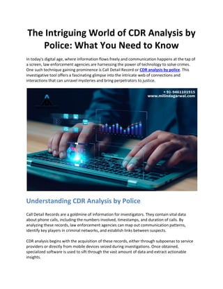 The Intriguing World of CDR Analysis by
Police: What You Need to Know
In today's digital age, where information flows freely and communication happens at the tap of
a screen, law enforcement agencies are harnessing the power of technology to solve crimes.
One such technique gaining prominence is Call Detail Record or CDR analysis by police. This
investigative tool offers a fascinating glimpse into the intricate web of connections and
interactions that can unravel mysteries and bring perpetrators to justice.
Understanding CDR Analysis by Police
Call Detail Records are a goldmine of information for investigators. They contain vital data
about phone calls, including the numbers involved, timestamps, and duration of calls. By
analyzing these records, law enforcement agencies can map out communication patterns,
identify key players in criminal networks, and establish links between suspects.
CDR analysis begins with the acquisition of these records, either through subpoenas to service
providers or directly from mobile devices seized during investigations. Once obtained,
specialized software is used to sift through the vast amount of data and extract actionable
insights.
 