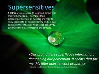 »Our brain filters superfluous information,
dampening our perception. It seems that for
me this filter doesn‘t work properly.«
FERDINAND VON SCHIRACH, GERMAN NOVELIST AND PUBLIC PROSECUTOR
Supersensitives
S-Intros are more open to incoming stimuli than
many other people. This makes them
extraordinarily aware of nuances and moods.
They appreciate all things beautiful and enjoy a
complex inner life. Their heightened sensitivity
can make them easily frazzled and stressed.
 