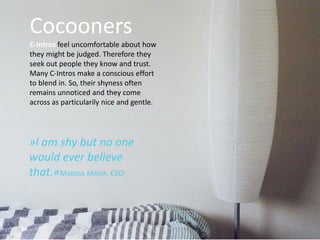 Cocooners
C-Intros feel uncomfortable about how
they might be judged. Therefore they
seek out people they know and trust.
Many C-Intros make a conscious effort
to blend in. So, their shyness often
remains unnoticed and they come
across as particularily nice and gentle.
»I am shy but no one
would ever believe
that.«MARISSA MAYER, CEO
.
 