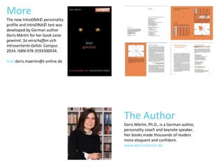MASTER-
MINDS
SUPER-
SENSIBLE
NERDS COCOONERS
More
The new IntroDNA© personality
profile and IntroDNA© test was
developed by German author
Doris Märtin for her book Leise
gewinnt. So verschaffen sich
Introvertierte Gehör. Campus
2014. ISBN 978-3593500034.
mail doris.maertin@t-online.de
The Author
Doris Märtin, Ph.D., is a German author,
personality coach and keynote speaker.
Her books made thousands of readers
more eloquent and confident.
www.dorismaertin.de
 