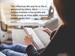 This influences the way he or she is
perceived by others. Most introverts
tend to maintain a low profile and
come across as more quiet, reserved,
private or shy than extroverts.
 