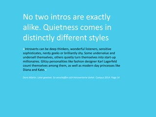 No two intros are exactly
alike. Quietness comes in
distinctly different styles
»Introverts can be deep thinkers, wonderful listeners, sensitive
sophisticates, nerdy geeks or brilliantly shy. Some undervalue and
undersell themselves, others quietly turn themselves into start-up
millionaires. Glitzy personalities like fashion designer Karl Lagerfeld
count themselves among them, as well as modern day princesses like
Diana and Kate.«
Doris Märtin. Leise gewinnt. So verschaffen sich Introvertierte Gehör. Campus 2014. Page 14
 