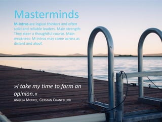 »I take my time to form an
opinion.«
ANGELA MERKEL, GERMAN CHANCELLOR
Masterminds
M-Intros are logical thinkers and often
solid and reliable leaders. Main strength:
They steer a thoughtful course. Main
weakness: M-Intros may come across as
distant and aloof.
 