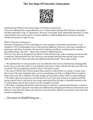 The Ten Steps Of Narcotics Anonymous
rehabcenter.net What are the Twelve Steps of Narcotics Anonymous?
If you are suffering from a drug addiction, you ve likely heard of groups like Narcotics Anonymous
and their dedication to the 12 step process. However, few people really understand what these 12 steps
entail and how they can be used to overcome addiction. Understanding them can help you decide
whether this process is right for you.
What Is Narcotics Anonymous?
Narcotics Anonymous or NA is something of a sister program to Alcoholics Anonymous. It was
founded in 1953 to help people recover from narcotic addiction. However, it has since expanded its
parameters and allows in people with any kind of addiction problems, including heroin, cocaine,
prescription drugs, and even ... Show more content on Helpwriting.net ...
This isn t true: they are designed to be effective when utilized in any order, meaning you may be able
to make the 10th step before the 2nd. However, most people find that following the steps in order
helps give their life a focus and order that addiction had eliminated. These steps include:
1. We admitted that we were powerless over our addiction; that our lives had become unmanageable;
In this step, you face the reality of your addiction and come to terms with the fact that your life is out
of control. You are preparing yourself to receive the help you need.
2. We came to believe that a Power greater than ourselves could restore us to sanity; in many ways,
this is one of the most important steps: you are surrendering your fate to a Higher Power in order to
help restore your life to stability. For many people, giving up this control will be a major challenge.
3. We made a decision to turn our will and our lives over to the care of God as we understood Him;
giving yourself over to the God of your choice and asking Him for help is a beautiful moment in the
12 step program and one that will give you the strength to succeed.
4. We made a searching and fearless moral inventory of ourselves; total personal honesty is a must in
this step. You need to grasp the ways that your addiction has changed your behavior and caused you to
behave in ways that may shame you. However, you also need to identify your positive traits and work
towards strengthening
... Get more on HelpWriting.net ...
 