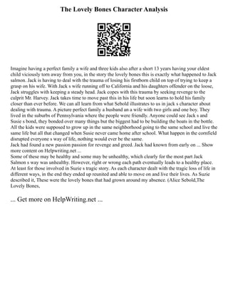 The Lovely Bones Character Analysis
Imagine having a perfect family a wife and three kids also after a short 13 years having your eldest
child viciously torn away from you, in the story the lovely bones this is exactly what happened to Jack
salmon. Jack is having to deal with the trauma of losing his firstborn child on top of trying to keep a
grasp on his wife. With Jack s wife running off to California and his daughters offender on the loose,
Jack struggles with keeping a steady head. Jack copes with this trauma by seeking revenge to the
culprit Mr. Harvey. Jack takes time to move past this in his life but soon learns to hold his family
closer than ever before. We can all learn from what Sebold illustrates to us in jack s character about
dealing with trauma. A picture perfect family a husband an a wife with two girls and one boy. They
lived in the suburbs of Pennsylvania where the people were friendly. Anyone could see Jack s and
Susie s bond, they bonded over many things but the biggest had to be building the boats in the bottle.
All the kids were supposed to grow up in the same neighborhood going to the same school and live the
same life but all that changed when Susie never came home after school. What happen in the cornfield
disrupted everyone s way of life, nothing would ever be the same.
Jack had found a new passion passion for revenge and greed. Jack had known from early on ... Show
more content on Helpwriting.net ...
Some of these may be healthy and some may be unhealthy, which clearly for the most part Jack
Salmon s way was unhealthy. However, right or wrong each path eventually leads to a healthy place.
At least for those involved in Suzie s tragic story. As each character dealt with the tragic loss of life in
different ways, in the end they ended up reunited and able to move on and live their lives. As Suzie
described it, These were the lovely bones that had grown around my absence. (Alice Sebold,The
Lovely Bones,
... Get more on HelpWriting.net ...
 