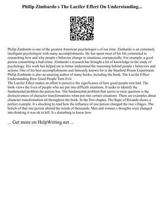 Philip Zimbardo s The Lucifer Effect On Understanding...
Philip Zimbardo is one of the greatest American psychologist s of our time. Zimbardo is an extremely
intelligent psychologist with many accomplishments. He has spent most of his life committed to
researching how and why people s behavior change in situations, unexpectedly. For example, a good
person committing a bad crime. Zimbardo s research has brought a lot of knowledge to the study of
psychology. His work has helped me to better understand the reasoning behind people s behaviors and
actions. One of his best accomplishments and famously known for is the Stanford Prison Experiment.
Philip Zimbardo is also an amazing author of many books, including the book, The Lucifer Effect:
Understanding How Good People Turn Evil.
The Lucifer Effect makes an effort to perceive the significance of how good people turn bad. The
book views the lives of people who are put into difficult situations. It seeks to identify the
fundamental problem the person has. The fundamental problem that seems to raise question is the
distinctiveness of character transformations when put into certain situations. There are examples about
character transformation all throughout the book. In the first chapter, The Rape of Rwanda shows a
perfect example. It s shocking to read how the influence of one person changed the two villages. The
beliefs of that one person altered the minds of thousands. Men and women s thoughts were changed
into thinking it was ok to kill. It s disturbing to know how
... Get more on HelpWriting.net ...
 