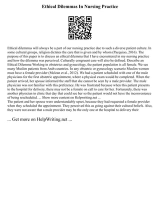 Ethical Dilemmas In Nursing Practice
Ethical dilemmas will always be a part of our nursing practice due to such a diverse patient culture. In
some cultural groups, religion dictates the care that is given and by whom (Pacquiao, 2016). The
purpose of this paper is to discuss an ethical dilemma that I have encountered in my nursing practice
and how the dilemma was perceived. Culturally congruent care will also be defined. Describe an
Ethical Dilemma Working in obstetrics and gynecology, the patient population is all female. We see
many Muslim patients from Arab countries. In any obstetric or gynecology scenario Muslim women
must have a female provider (Mclean et al., 2012). We had a patient scheduled with one of the male
physicians for the first obstetric appointment, where a physical exam would be completed. When the
patient arrived, her spouse informed the staff that she cannot be seen by a male provider. The male
physician was not familiar with this preference. He was frustrated because when this patient presents
to the hospital for delivery, there may not be a female on call to care for her. Fortunately, there was
another physician in clinic that day that could see her so the patient would not have the inconvenience
of being rescheduled. ... Show more content on Helpwriting.net ...
The patient and her spouse were understandably upset, because they had requested a female provider
when they scheduled the appointment. They perceived this as going against their cultural beliefs. Also,
they were not aware that a male provider may be the only one at the hospital to delivery their
... Get more on HelpWriting.net ...
 