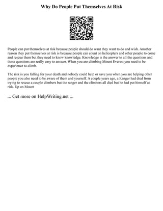 Why Do People Put Themselves At Risk
People can put themselves at risk because people should do want they want to do and wish. Another
reason they put themselves at risk is because people can count on helicopters and other people to come
and rescue them but they need to know knowledge. Knowledge is the answer to all the questions and
those questions are really easy to answer. When you are climbing Mount Everest you need to be
experience to climb.
The risk is you falling for your death and nobody could help or save you when you are helping other
people you also need to be aware of them and yourself. A couple years ago, a Ranger had died from
trying to rescue a couple climbers but the ranger and the climbers all died but he had put himself at
risk. Up on Mount
... Get more on HelpWriting.net ...
 