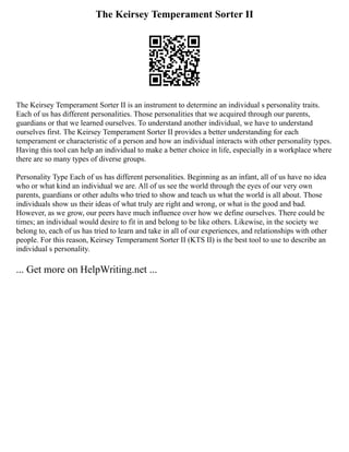 The Keirsey Temperament Sorter II
The Keirsey Temperament Sorter II is an instrument to determine an individual s personality traits.
Each of us has different personalities. Those personalities that we acquired through our parents,
guardians or that we learned ourselves. To understand another individual, we have to understand
ourselves first. The Keirsey Temperament Sorter II provides a better understanding for each
temperament or characteristic of a person and how an individual interacts with other personality types.
Having this tool can help an individual to make a better choice in life, especially in a workplace where
there are so many types of diverse groups.
Personality Type Each of us has different personalities. Beginning as an infant, all of us have no idea
who or what kind an individual we are. All of us see the world through the eyes of our very own
parents, guardians or other adults who tried to show and teach us what the world is all about. Those
individuals show us their ideas of what truly are right and wrong, or what is the good and bad.
However, as we grow, our peers have much influence over how we define ourselves. There could be
times; an individual would desire to fit in and belong to be like others. Likewise, in the society we
belong to, each of us has tried to learn and take in all of our experiences, and relationships with other
people. For this reason, Keirsey Temperament Sorter II (KTS II) is the best tool to use to describe an
individual s personality.
... Get more on HelpWriting.net ...
 