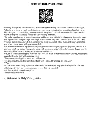 The Room Hall By Ash Essay
Hustling through the school hallways, Ash could see the Dining Hall several feet away in his sight.
When he was about to reach his destination, a new voice belonging to a young female called out to
him. Hey you! He immediately skidded to a halt and glances over his shoulder to the source of the
voice, noting that two shady characters were running up to him.
The girl who called out to him moments ago had brown skin with dark red eyes and light, mint green
hair styled with a straight fringe and bangs, as well as two long locks on each side, in the back. She
wears an exotic looking white top, a shallow cut olive undershirt, white pants, and brown chaps that
end at her calves, along with an overlong belt.
Her partner in crime was a pale skinned, young man with silver gray eyes and gray hair, dressed in a
gray and black zip jacket, black pants, along with a single notched belt, and a bandana draped over it.
Protecting his arms were sets of rerebraces and vambraces.
Um, hi, is there something you two want with me? the black haired teen asked awkwardly, keeping his
eyes glued on the duo with narrowed eyes.
There was something about them he couldn t trust.
You could say that, said the dark tanned girl with a smile. By chance, are you Ash?
Y Yes...?
So Her friend had a smug expression on his face. you re the one they were talking about. Huh. We
didn t expect we would come across you sooner than we expected.
Ash furrowed his brows in suspicion.
What s that supposed to
... Get more on HelpWriting.net ...
 