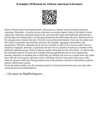 Examples Of Racism In African American Literature
Much of African American literature deals with racism as a literary record of African American
experience. Racialism , a word we do not often hear in everyday speech, refers to the belief in racial
superiority, inferiority, and purity based on the conviction that moral and intellectual characteristics,
just like physical characteristics, are biological properties that differentiate the races. Racism refers to
the unequal power relations that grow from the socio political domination of one race by another and
that result in systematic discriminatory practices (for example, segregation, domination, and
persecution). Therefore, although anyone can be a racialist, in order to be a racist in order to be in a
position to segregate, dominate, or persecute one has to be in a position of power as a member of the
politically dominant group, which in America usually means that one has to be White . In other words,
the systematic practice of racism (for example, denying qualified persons of color employment,
housing, education, or anything else to which they are entitled) can occur on a regular basis only when
those who do it can expect to get away with it. And those who do it can expect to get away with it
when the group to which they belong controls most of the positions of power in the political, judicial,
and law enforcement systems.
To put the matter another way, the systematic practice of racial discrimination can occur only when
racism has become institutionalized.
... Get more on HelpWriting.net ...
 