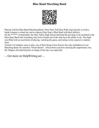 Blue Band Marching Band
Playing with the Blue Band Marching Band s Penn State Trip Oley Pride rings fiercely as twelve
bands compete to stand out, and to impress Penn State s Blue Band with their abilities.
On the ****** of September, the Oley Valley High School band had the privilege to be included in the
Penn State Band Jam something only twelve bands out of the state have the ability to do. The night
was filled with an assortment of playing, watching the game, and eating overly expensive stadium
food.
Around # of students came to play, one of them being Carter Kucier, the only mellophone in our
Marching Band. He said that, *Insert Quote* , which shows just how amazing this opportunity was.
Mr. Magaro, the band director in charge of the trip, was especially
... Get more on HelpWriting.net ...
 