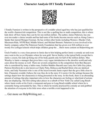 Character Analysis Of I Totally Funniest
I Totally Funniest is written in the perspective of a middle school aged boy who has just qualified for
the world s funniest kid competition. This is not like a spelling bee or math competition, this is where
kids show off how funny they can be for one million dollars. The author, James Patterson, has one
over ten reader s choice awards and has had some of his books become movies such as Along Came a
Spider that starred Morgan Freeman. He has written other books including Women s Murder Club,
Maximum Ride, NYPD Red, Middle School, and Michael Bennett. Patterson is even involved in his
family company called The Patterson Family Foundation that has given over $26 million to over
twenty five colleges/schools which helps children grasp the ... Show more content on Helpwriting.net
...
Uncle Frankie is a very close person to Jamie due to him helping perfect Jamie s comedy act and even
once went to the yo yo Olympics where he won gold. Stevie Smiley is the typical bully except that is
Jamie s cousin, but ends up being one of his body guards only for half of the million dollars. Max
Weasley is Jamie s manager that gives him a very vague introduction to the showbiz world and only
cares about the money as well. There are several competitors in the competition from Ben Baccaro
who is considered by many a ladies man, Grafton Maddox Bacardi uses Larry the Cable Guy jokes,
Patricia Dowbrowski is also known as Chatty Patty, Rebecca and Rachel Klein who are identical
twins, and Judy Nazemetz who is one of the nicest towards Jamie expect that she got a little close to
him. Characters wouldn t behave the way they do in the story if it weren t for the settings because the
settings depict how the character(s) is being presented in the story. In this book, there is an abounding
amount of settings that play important roles in how the characters are feeling or what kind of actions
they are displaying. The first setting takes places in a suburb of New York City called Long Beach
where Jamie works at his Uncle s restaurant and goes to Long Beach middle school where he is
constantly being surrounded by fans. This is where he mostly practiced his comedy act and grabbed
the attention of everyone in his little town when a terrible event happened to his
... Get more on HelpWriting.net ...
 