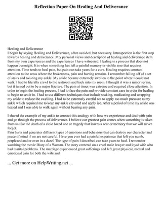 Reflection Paper On Healing And Deliverance
Healing and Deliverance
I began by saying Healing and Deliverance, often avoided, but necessary. Introspection is the first step
towards healing and deliverance. M y personal views and description of healing and deliverance stem
from my own experiences and the experiences I have witnessed. Healing is a process that does not
happen overnight. It is when something has left a painful memory or visible sore that requires
attention. Time tends to heal pain, but pain can take years for a cure. Healing requires constant
attention to the areas where the brokenness, pain and hurting remains. I remember falling off of a set
of stairs and twisting my ankle. My ankle became extremely swollen to the point where I could not
walk. I had to literally crawl to the restroom and back into my room. I thought it was a minor sprain,
but it turned out to be a major fracture. The pain at times was extreme and required close attention. In
order to begin the healing process, I had to face the pain and provide constant care in order for healing
to begin to settle in. I had to use different techniques that include soaking, medicating and wrapping
my ankle to reduce the swelling. I had to be extremely careful not to apply too much pressure to my
ankle which required me to keep my ankle elevated and apply ice. After a period of time my ankle was
healed and I was able to walk again without bearing any pain.
I shared the example of my ankle to connect this analogy with how we experience and deal with pain
and go through the process of deliverance. I believe our greatest pain comes when something is taken
from us like the death of a close loved one or tragedy that leaves a scar or memory that we will never
forget.
Pain hurts and generates different types of emotions and behaviors that can destroy our character and
peace of mind if we are not careful. Have you ever had a painful experience that left you numb,
perplexed and or even in a daze? The type of pain I described can take years to heal. I remember
watching the movie Diary of a Woman. The story centered on a cruel male lawyer and loyal wife who
had marital problems. The marriage experienced great sufferings and left great physical, mental and
emotional pain for both the wife and
... Get more on HelpWriting.net ...
 