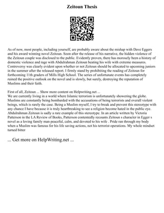 Zeitoun Thesis
As of now, most people, including yourself, are probably aware about the mishap with Dave Eggers
and his award winning novel Zeitoun. Soon after the release of his narrative, the hidden violence of
the Zeitoun couple was disclosed to the public. Evidently proven, there has morosely been a history of
domestic violence and rage with Abdulrahman Zeitoun beating his wife with extreme measures.
Controversy was clearly evident upon whether or not Zeitoun should be allocated to upcoming juniors
in the summer after the released report. I firmly stand by prohibiting the reading of Zeitoun for
forthcoming 11th graders of Mills High School. The series of unfortunate events has completely
ruined the positive outlook on the novel and is slowly, but surely, destroying the reputation of
Muslims and their faith.
First of all, Zeitoun ... Show more content on Helpwriting.net ...
We are currently living in a world where Islamic terrorism is unfortunately showering the globe.
Muslims are constantly being bombarded with the accusations of being terrorists and overall violent
beings, which is rarely the case. Being a Muslim myself, I try to break and prevent this stereotype with
any chance I have because it is truly heartbreaking to see a religion become hated in the public eye.
Abdulrahman Zeitoun is sadly a rare example of this stereotype. In an article written by Victoria
Patterson in the LA Review of Books, Patterson contentedly recounts Zeitoun s character in Egger s
novel as a loving family man peaceful, calm, and devoted to his wife . Pride ran through my body
when a Muslim was famous for his life saving actions, not his terrorist operations. My whole mindset
turned bitter
... Get more on HelpWriting.net ...
 