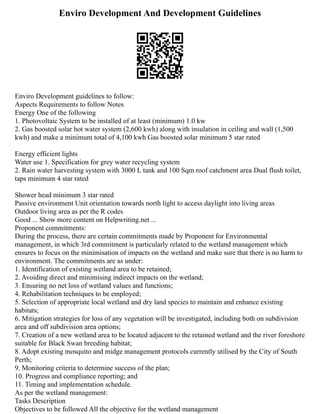 Enviro Development And Development Guidelines
Enviro Development guidelines to follow:
Aspects Requirements to follow Notes
Energy One of the following
1. Photovoltaic System to be installed of at least (minimum) 1.0 kw
2. Gas boosted solar hot water system (2,600 kwh) along with insulation in ceiling and wall (1,500
kwh) and make a minimum total of 4,100 kwh Gas boosted solar minimum 5 star rated
Energy efficient lights
Water use 1. Specification for grey water recycling system
2. Rain water harvesting system with 3000 L tank and 100 Sqm roof catchment area Dual flush toilet,
taps minimum 4 star rated
Shower head minimum 3 star rated
Passive environment Unit orientation towards north light to access daylight into living areas
Outdoor living area as per the R codes
Good ... Show more content on Helpwriting.net ...
Proponent commitments:
During the process, there are certain commitments made by Proponent for Environmental
management, in which 3rd commitment is particularly related to the wetland management which
ensures to focus on the minimisation of impacts on the wetland and make sure that there is no harm to
environment. The commitments are as under:
1. Identification of existing wetland area to be retained;
2. Avoiding direct and minimising indirect impacts on the wetland;
3. Ensuring no net loss of wetland values and functions;
4. Rehabilitation techniques to be employed;
5. Selection of appropriate local wetland and dry land species to maintain and enhance existing
habitats;
6. Mitigation strategies for loss of any vegetation will be investigated, including both on subdivision
area and off subdivision area options;
7. Creation of a new wetland area to be located adjacent to the retained wetland and the river foreshore
suitable for Black Swan breeding habitat;
8. Adopt existing mosquito and midge management protocols currently utilised by the City of South
Perth;
9. Monitoring criteria to determine success of the plan;
10. Progress and compliance reporting; and
11. Timing and implementation schedule.
As per the wetland management:
Tasks Description
Objectives to be followed All the objective for the wetland management
 