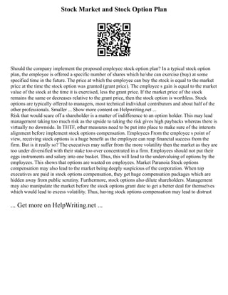 Stock Market and Stock Option Plan
Should the company implement the proposed employee stock option plan? In a typical stock option
plan, the employee is offered a specific number of shares which he/she can exercise (buy) at some
specified time in the future. The price at which the employee can buy the stock is equal to the market
price at the time the stock option was granted (grant price). The employee s gain is equal to the market
value of the stock at the time it is exercised, less the grant price. If the market price of the stock
remains the same or decreases relative to the grant price, then the stock option is worthless. Stock
options are typically offered to managers, most technical individual contributors and about half of the
other professionals. Smaller ... Show more content on Helpwriting.net ...
Risk that would scare off a shareholder is a matter of indifference to an option holder. This may lead
management taking too much risk as the upside to taking the risk gives high paybacks whereas there is
virtually no downside. In THTF, other measures need to be put into place to make sure of the interests
alignment before implement stock options compensation. Employees From the employee s point of
view, receiving stock options is a huge benefit as the employee can reap financial success from the
firm. But is it really so? The executives may suffer from the more volatility then the market as they are
too under diversified with their stake too over concentrated in a firm. Employees should not put their
eggs instruments and salary into one basket. Thus, this will lead to the undervaluing of options by the
employees. This shows that options are wasted on employees. Market Paranoia Stock options
compensation may also lead to the market being deeply suspicious of the corporation. When top
executives are paid in stock options compensation, they get huge compensation packages which are
hidden away from public scrutiny. Furthermore, stock options also dilute shareholders. Management
may also manipulate the market before the stock options grant date to get a better deal for themselves
which would lead to excess volatility. Thus, having stock options compensation may lead to distrust
... Get more on HelpWriting.net ...
 