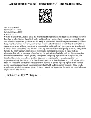 Gender Inequality Since The Beginning Of Time Mankind Has...
Marichelle Arnold
Professor Lee March
Political Science 1100
6 March 2015
Gender Inequality In America Since the beginning of time mankind has been divided and categorized
based on gender. Starting from birth males and females are assigned roles based are expected to act
and adhere to stereotypes given to that sex. Only in recent times have either gender stepped outside of
the gender boundaries. However, despite the new sense of individuality society tries to restrict them to
gender archetypes. Males are expected to be masculine and females are expected to me feminine and
if either tries to be the other they are told its wrong. There is so much inequality in society today, even
beyond the binary gender . Transgender persons also experience inequality in equal parts as
cisgendered people. In most cases though when the topic of equality is brought up the conversation
transitions to feminism, almost ignoring transgender. Inequality equally affects everyone not just
females. Despite the inequalities genders face, improvement can be seen. Although there are
arguments that say there are areas in American society where there has been very little advancement,
there are some areas where there has been major increase in gender equality especially for women
rights, women in government, women in the medical field, and transgender equality. While gender
equality as a whole is improving greatly in America there are arguments that there has been little to no
improvement. The reasons
... Get more on HelpWriting.net ...
 