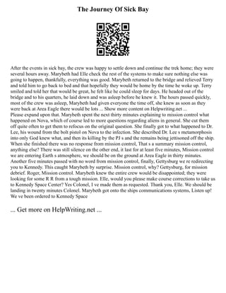 The Journey Of Sick Bay
After the events in sick bay, the crew was happy to settle down and continue the trek home; they were
several hours away. Marybeth had Elle check the rest of the systems to make sure nothing else was
going to happen, thankfully, everything was good. Marybeth returned to the bridge and relieved Terry
and told him to go back to bed and that hopefully they would be home by the time he woke up. Terry
smiled and told her that would be great, he felt like he could sleep for days. He headed out of the
bridge and to his quarters, he laid down and was asleep before he knew it. The hours passed quickly,
most of the crew was asleep, Marybeth had given everyone the time off, she knew as soon as they
were back at Area Eagle there would be lots ... Show more content on Helpwriting.net ...
Please expand upon that. Marybeth spent the next thirty minutes explaining to mission control what
happened on Nova, which of course led to more questions regarding aliens in general. She cut them
off quite often to get them to refocus on the original question. She finally got to what happened to Dr.
Lee, his wound from the bolt pistol on Nova to the infection. She described Dr. Lee s metamorphosis
into only God knew what, and then its killing by the PJ s and the remains being jettisoned off the ship.
When she finished there was no response from mission control, That s a summary mission control,
anything else? There was still silence on the other end, it last for at least five minutes, Mission control
we are entering Earth s atmosphere, we should be on the ground at Area Eagle in thirty minutes.
Another five minutes passed with no word from mission control, finally, Gettysburg we re redirecting
you to Kennedy. This caught Marybeth by surprise. Mission control, why? Gettysburg, for mission
debrief. Roger, Mission control. Marybeth knew the entire crew would be disappointed; they were
looking for some R R from a tough mission. Elle, would you please make course corrections to take us
to Kennedy Space Center? Yes Colonel, I ve made them as requested. Thank you, Elle. We should be
landing in twenty minutes Colonel. Marybeth got onto the ships communications systems, Listen up!
We ve been ordered to Kennedy Space
... Get more on HelpWriting.net ...
 