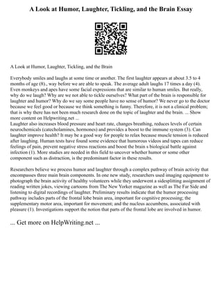 A Look at Humor, Laughter, Tickling, and the Brain Essay
A Look at Humor, Laughter, Tickling, and the Brain
Everybody smiles and laughs at some time or another. The first laughter appears at about 3.5 to 4
months of age (8)., way before we are able to speak. The average adult laughs 17 times a day (4).
Even monkeys and apes have some facial expressions that are similar to human smiles. But really,
why do we laugh? Why are we not able to tickle ourselves? What part of the brain is responsible for
laughter and humor? Why do we say some people have no sense of humor? We never go to the doctor
because we feel good or because we think something is funny. Therefore, it is not a clinical problem;
that is why there has not been much research done on the topic of laughter and the brain. ... Show
more content on Helpwriting.net ...
Laughter also increases blood pressure and heart rate, changes breathing, reduces levels of certain
neurochemicals (catecholamines, hormones) and provides a boost to the immune system (3). Can
laughter improve health? It may be a good way for people to relax because muscle tension is reduced
after laughing. Human tests have found some evidence that humorous videos and tapes can reduce
feelings of pain, prevent negative stress reactions and boost the brain s biological battle against
infection (1). More studies are needed in this field to uncover whether humor or some other
component such as distraction, is the predominant factor in these results.
Researchers believe we process humor and laughter through a complex pathway of brain activity that
encompasses three main brain components. In one new study, researchers used imaging equipment to
photograph the brain activity of healthy volunteers while they underwent a sidesplitting assignment of
reading written jokes, viewing cartoons from The New Yorker magazine as well as The Far Side and
listening to digital recordings of laughter. Preliminary results indicate that the humor processing
pathway includes parts of the frontal lobe brain area, important for cognitive processing; the
supplementary motor area, important for movement; and the nucleus accumbens, associated with
pleasure (1). Investigations support the notion that parts of the frontal lobe are involved in humor.
... Get more on HelpWriting.net ...
 