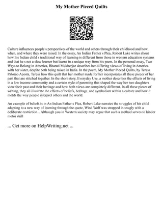 My Mother Pieced Quilts
Culture influences people s perspectives of the world and others through their childhood and how,
when, and where they were raised. In the essay, An Indian Father s Plea, Robert Lake writes about
how his Indian child s traditional way of learning is different from those in western education systems
and that he s not a slow learner but learns in a unique way from his peers. In the personal essay, Two
Ways to Belong in America, Bharati Mukherjee describes her differing views of living in America
with her sister, despite both being raised in India. In the poem, My Mother Pieced Quilts, by Teresa
Palomo Acosta, Teresa how this quilt that her mother made for her incorporates all these pieces of her
past that are stitched together. In the short story, Everyday Use, a mother describes the effects of living
in a low income community and a certain style of parenting that shaped the way her two daughters
view their past and their heritage and how both views are completely different. In all these pieces of
writing, they all illustrate the effects of beliefs, heritage, and symbolism within a culture and how it
molds the way people interpret others and the world.
An example of beliefs is in An Indian Father s Plea, Robert Lake narrates the struggles of his child
adapting to a new way of learning through the quote, Wind Wolf was strapped in snugly with a
deliberate restriction... Although you in Western society may argue that such a method serves to hinder
motor skill
... Get more on HelpWriting.net ...
 
