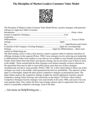 The Discipline of Market Leaders Customer Value Model
The Discipline of Market Leaders Customer Value Model (Porter s generic strategies with particular
reference to Apple Inc) Table of contents
Introduction................................................................................................................ Porter s three
Generic Competitive Strategies................................................................... Cost
Leadership.........................................................................................................
Differentiation............................................................................................................. Focus or Niche
strategy................................................................................................ Apple
Inc................................................................................................................... Identification and Critical
Evaluation of the Company s Existing Strategies.............................. Apple Inc Cost leadership
Strategy................................................................................. Apple Inc Differentiation ... Show more
content on Helpwriting.net ...
The third strategy, focus is when a firm chooses a narrow segment within its industry and tailors its
offerings (strategy) to that segment (Porter, 1980). Focus strategies involve achieving cost leadership
or differentiation within niche markets in ways that are not available to more broadly focused players.
Finally, Porter labels firms that follow each generic strategy, but do not achieve any of them as stuck
in the middle . Porter asserted that the three strategies were distinct mutually exclusive alternatives.
He argued that firms may be able to successfully pursue more than one of these strategies
simultaneously, but this is rarely possible. (Porter, 1980: 35). A firm which failed to follow one of the
strategies was stuck in the middle, which guaranteed the firm low profitability. This objective of this
paper is to thoroughly explain the three generic competitive strategies as presented by porter. The
paper further analyses the competitive strategy of apple Inc and the application of porter s generic
competitive strategy before drawing vital conclusions on the subject. 2.0 Porter s three Generic
Competitive Strategies Generic strategies were used initially in the early 1980s, and seem to be even
more popular today. They outline the three main strategic options open to organization that wish to
achieve a sustainable competitive advantage. Each of the three
... Get more on HelpWriting.net ...
 