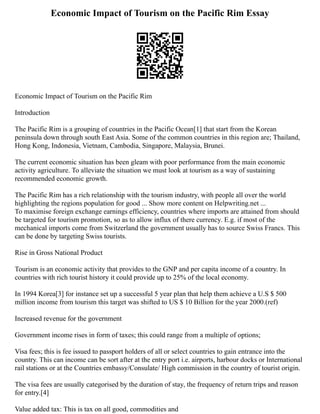 Economic Impact of Tourism on the Pacific Rim Essay
Economic Impact of Tourism on the Pacific Rim
Introduction
The Pacific Rim is a grouping of countries in the Pacific Ocean[1] that start from the Korean
peninsula down through south East Asia. Some of the common countries in this region are; Thailand,
Hong Kong, Indonesia, Vietnam, Cambodia, Singapore, Malaysia, Brunei.
The current economic situation has been gleam with poor performance from the main economic
activity agriculture. To alleviate the situation we must look at tourism as a way of sustaining
recommended economic growth.
The Pacific Rim has a rich relationship with the tourism industry, with people all over the world
highlighting the regions population for good ... Show more content on Helpwriting.net ...
To maximise foreign exchange earnings efficiency, countries where imports are attained from should
be targeted for tourism promotion, so as to allow influx of there currency. E.g. if most of the
mechanical imports come from Switzerland the government usually has to source Swiss Francs. This
can be done by targeting Swiss tourists.
Rise in Gross National Product
Tourism is an economic activity that provides to the GNP and per capita income of a country. In
countries with rich tourist history it could provide up to 25% of the local economy.
In 1994 Korea[3] for instance set up a successful 5 year plan that help them achieve a U.S $ 500
million income from tourism this target was shifted to US $ 10 Billion for the year 2000.(ref)
Increased revenue for the government
Government income rises in form of taxes; this could range from a multiple of options;
Visa fees; this is fee issued to passport holders of all or select countries to gain entrance into the
country. This can income can be sort after at the entry port i.e. airports, harbour docks or International
rail stations or at the Countries embassy/Consulate/ High commission in the country of tourist origin.
The visa fees are usually categorised by the duration of stay, the frequency of return trips and reason
for entry.[4]
Value added tax: This is tax on all good, commodities and
 
